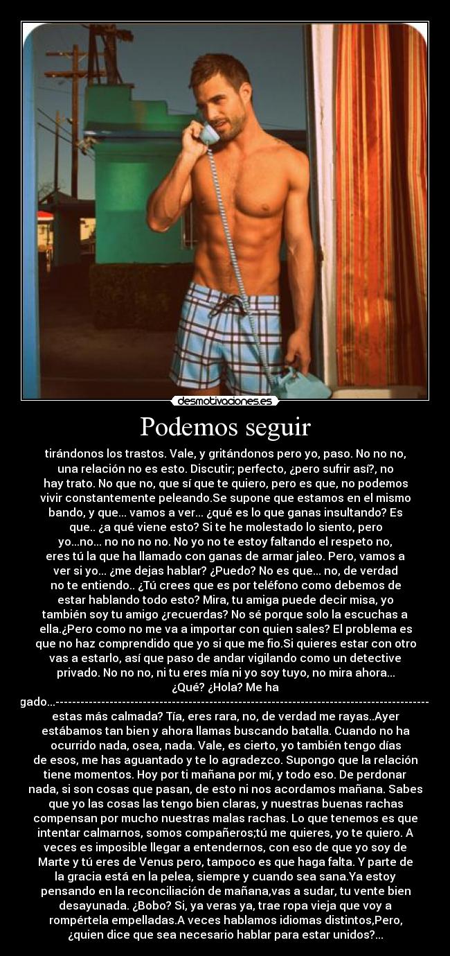 Podemos seguir - tirándonos los trastos. Vale, y gritándonos pero yo, paso. No no no,
una relación no es esto. Discutir; perfecto, ¿pero sufrir así?, no
hay trato. No que no, que sí que te quiero, pero es que, no podemos
vivir constantemente peleando.Se supone que estamos en el mismo
bando, y que... vamos a ver... ¿qué es lo que ganas insultando? Es
que.. ¿a qué viene esto? Si te he molestado lo siento, pero
yo...no... no no no no. No yo no te estoy faltando el respeto no,
eres tú la que ha llamado con ganas de armar jaleo. Pero, vamos a
ver si yo... ¿me dejas hablar? ¿Puedo? No es que... no, de verdad
no te entiendo.. ¿Tú crees que es por teléfono como debemos de
estar hablando todo esto? Mira, tu amiga puede decir misa, yo
también soy tu amigo ¿recuerdas? No sé porque solo la escuchas a
ella.¿Pero como no me va a importar con quien sales? El problema es
que no haz comprendido que yo si que me fio.Si quieres estar con otro
vas a estarlo, así que paso de andar vigilando como un detective
privado. No no no, ni tu eres mía ni yo soy tuyo, no mira ahora...
¿Qué? ¿Hola? Me ha
colgado...------------------------------------------------------------------------------------------¿Ya
estas más calmada? Tía, eres rara, no, de verdad me rayas..Ayer
estábamos tan bien y ahora llamas buscando batalla. Cuando no ha
ocurrido nada, osea, nada. Vale, es cierto, yo también tengo días
de esos, me has aguantado y te lo agradezco. Supongo que la relación
tiene momentos. Hoy por ti mañana por mí, y todo eso. De perdonar
nada, si son cosas que pasan, de esto ni nos acordamos mañana. Sabes
que yo las cosas las tengo bien claras, y nuestras buenas rachas
compensan por mucho nuestras malas rachas. Lo que tenemos es que
intentar calmarnos, somos compañeros;tú me quieres, yo te quiero. A
veces es imposible llegar a entendernos, con eso de que yo soy de
Marte y tú eres de Venus pero, tampoco es que haga falta. Y parte de
la gracia está en la pelea, siempre y cuando sea sana.Ya estoy
pensando en la reconciliación de mañana,vas a sudar, tu vente bien
desayunada. ¿Bobo? Si, ya veras ya, trae ropa vieja que voy a
rompértela empelladas.A veces hablamos idiomas distintos,Pero,
¿quien dice que sea necesario hablar para estar unidos?...