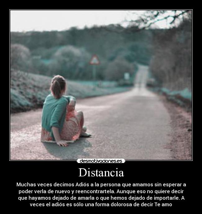 Distancia - Muchas veces decimos Adiós a la persona que amamos sin esperar a
poder verla de nuevo y reencontrartela. Aunque eso no quiere decir
que hayamos dejado de amarla o que hemos dejado de importarle. A
veces el adiós es sólo una forma dolorosa de decir Te amo♥