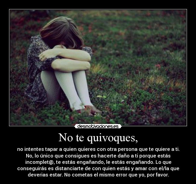 No te quivoques, - no intentes tapar a quien quieres con otra persona que te quiere a ti.
No, lo único que consigues es hacerte daño a ti porque estás
incomplet@, te estás engañando, le estás engañando. Lo que
conseguirás es distanciarte de con quien estás y amar con el/la que
deverias estar. No cometas el mismo error que yo, por favor.