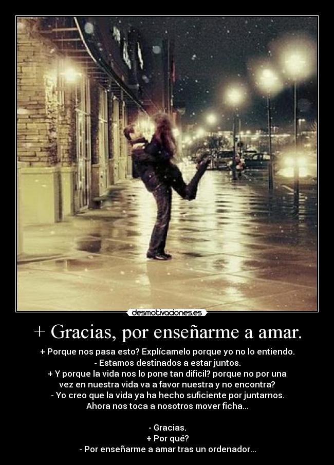 + Gracias, por enseñarme a amar. - + Porque nos pasa esto? Explícamelo porque yo no lo entiendo.
- Estamos destinados a estar juntos.
+ Y porque la vida nos lo pone tan dificil? porque no por una
vez en nuestra vida va a favor nuestra y no encontra?
- Yo creo que la vida ya ha hecho suficiente por juntarnos.
Ahora nos toca a nosotros mover ficha...

- Gracias.
+ Por qué?
- Por enseñarme a amar tras un ordenador...