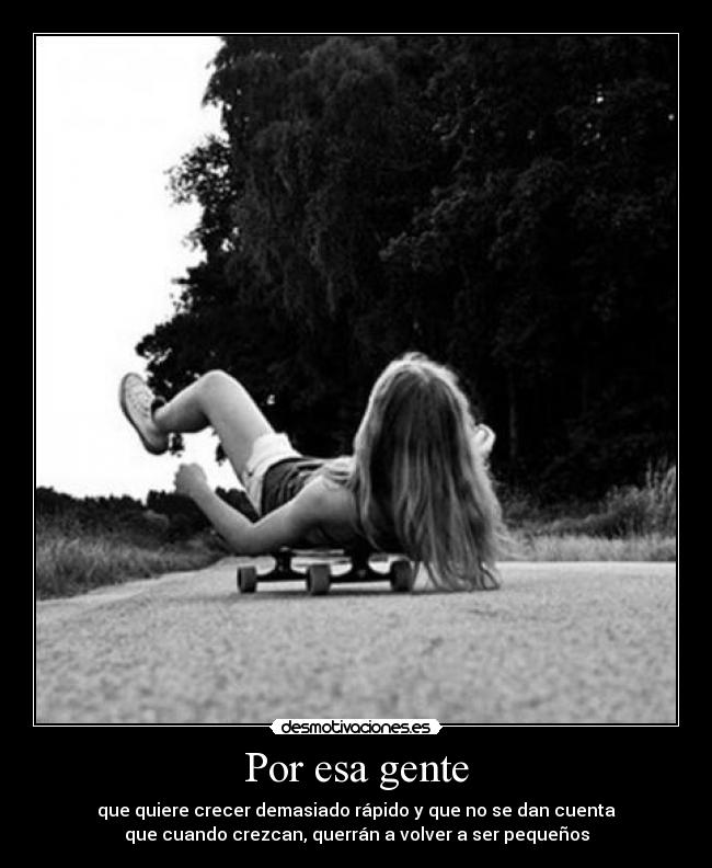 Por esa gente - que quiere crecer demasiado rápido y que no se dan cuenta
que cuando crezcan, querrán a volver a ser pequeños