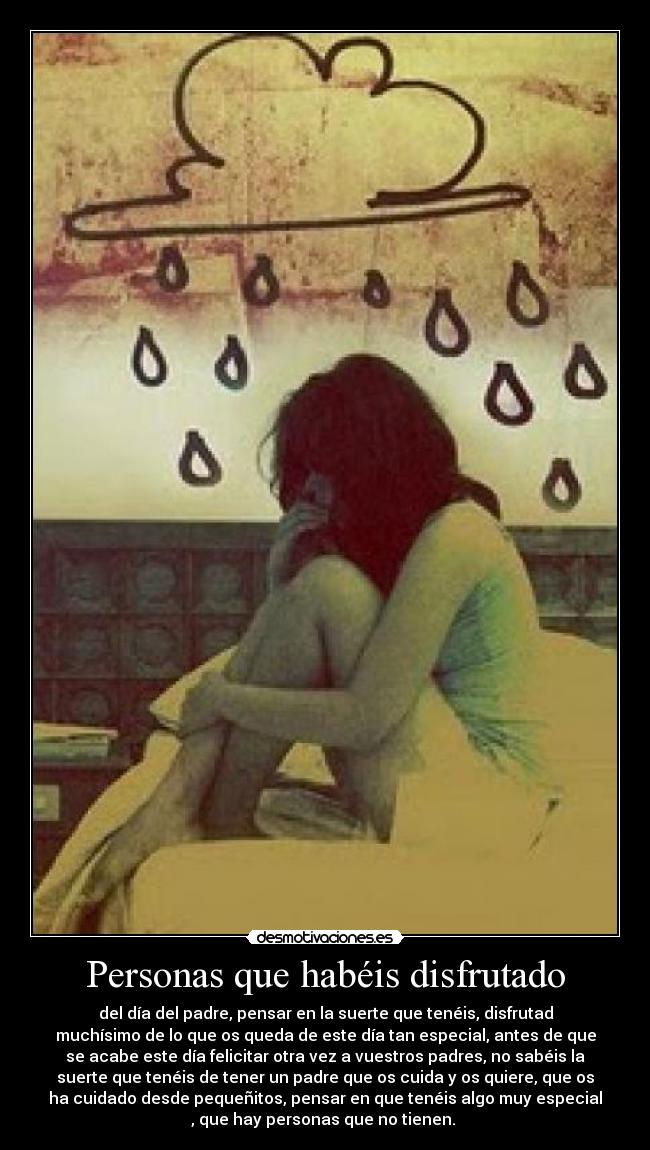 Personas que habéis disfrutado - del día del padre, pensar en la suerte que tenéis, disfrutad
muchísimo de lo que os queda de este día tan especial, antes de que
se acabe este día felicitar otra vez a vuestros padres, no sabéis la
suerte que tenéis de tener un padre que os cuida y os quiere, que os
ha cuidado desde pequeñitos, pensar en que tenéis algo muy especial
, que hay personas que no tienen. 