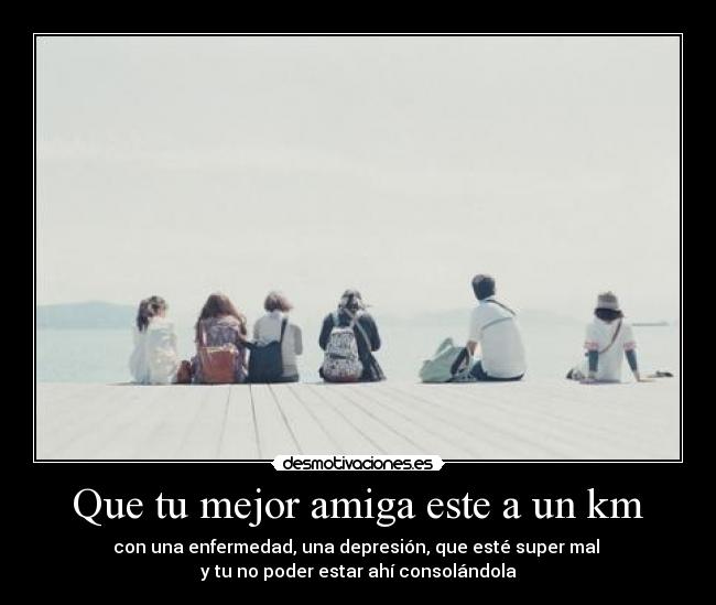Que tu mejor amiga este a un km - con una enfermedad, una depresión, que esté super mal
y tu no poder estar ahí consolándola