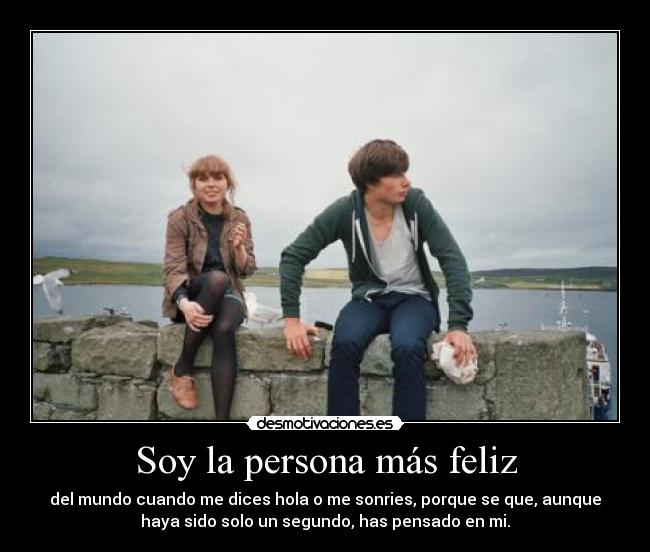 Soy la persona más feliz - del mundo cuando me dices hola o me sonries, porque se que, aunque
haya sido solo un segundo, has pensado en mi.