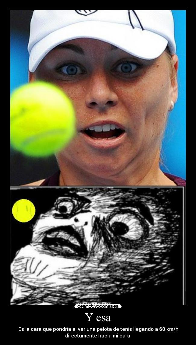 Y esa - Es la cara que pondria al ver una pelota de tenis llegando a 60 km/h
directamente hacia mi cara