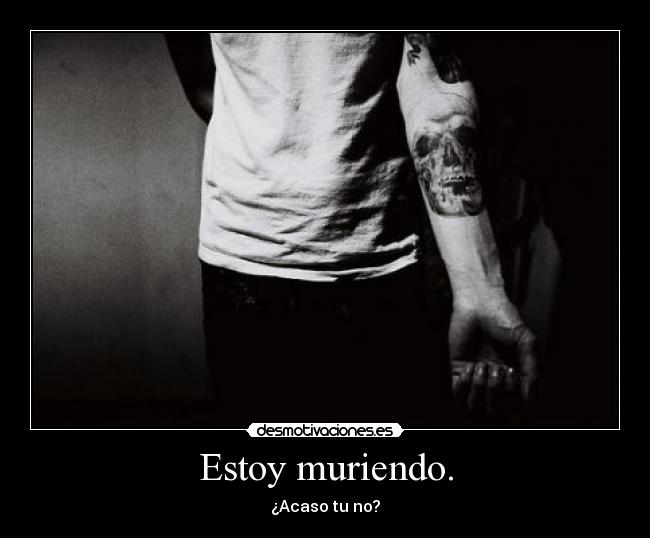 Estoy muriendo. - ¿Acaso tu no?