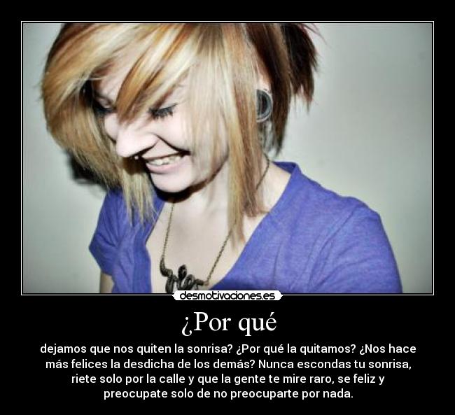 ¿Por qué - dejamos que nos quiten la sonrisa? ¿Por qué la quitamos? ¿Nos hace
más felices la desdicha de los demás? Nunca escondas tu sonrisa,
riete solo por la calle y que la gente te mire raro, se feliz y
preocupate solo de no preocuparte por nada.