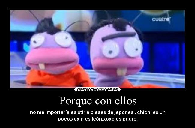 Porque con ellos - no me importaría asistir a clases de japones , chichi es un
poco,xoxin es león,xoxo es padre.