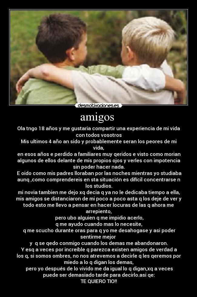 amigos - Ola tngo 18 años y me gustaria compartir una experiencia de mi vida
con todos vosotros
Mis ultimos 4 año an sido y probablemente seran los peores de mi
vida,
en esos años e perdido a familiares muy qeridos e visto como morian
algunos de ellos delante de mis propios ojos y verles con impotencia
sin poder hacer nada.
E oido como mis padres lloraban por las noches mientras yo studiaba
aunq ,como comprendereis en sta situación es difícil concentrarse n
los studios.
mi novia tambien me dejo xq decia q ya no le dedicaba tiempo a ella,
mis amigos se distanciaron de mi poco a poco asta q los deje de ver y
todo esto me llevo a pensar en hacer locuras de las q ahora me
arrepiento,
pero ubo alguien q me impidio acerlo,
q me ayudo cuando mas lo necesite,
q me scucho durante oras para q yo me desahogase y asi poder
sentirme mejor
y q se qedo conmigo cuando los demas me abandonaron.
Y esq a veces por increíble q parezca existen amigos de verdad a
los q, si somos ombres, no nos atrevemos a decirle q les qeremos por
miedo a lo q digan los demas,
pero yo después de lo vivido me da igual lo q digan,xq a veces
puede ser demasiado tarde para decirlo.asi qe:
TE QUIERO TIO!!