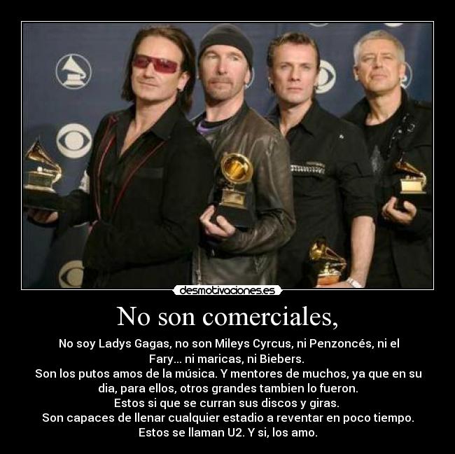 No son comerciales, - No soy Ladys Gagas, no son Mileys Cyrcus, ni Penzoncés, ni el
Fary... ni maricas, ni Biebers.
Son los putos amos de la música. Y mentores de muchos, ya que en su
dia, para ellos, otros grandes tambien lo fueron.
Estos si que se curran sus discos y giras.
Son capaces de llenar cualquier estadio a reventar en poco tiempo.
Estos se llaman U2. Y si, los amo.