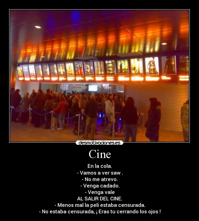 Cine - En la cola.
- Vamos a ver saw .
- No me atrevo.
- Venga cadado.
- Venga vale
AL SALIR DEL CINE.
- Menos mal la peli estaba censurada.
- No estaba censurada, ¡ Eras tu cerrando los ojos !