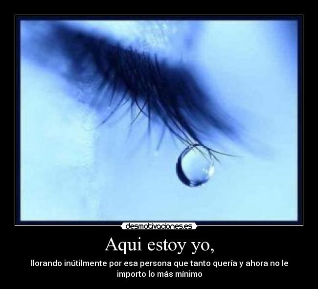 Aqui estoy yo, - llorando inútilmente por esa persona que tanto quería y ahora no le
importo lo más mínimo