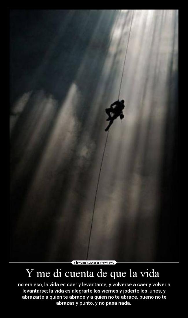 Y me di cuenta de que la vida  - no era eso, la vida es caer y levantarse, y volverse a caer y volver a
levantarse; la vida es alegrarte los viernes y joderte los lunes, y
abrazarte a quien te abrace y a quien no te abrace, bueno no te
abrazas y punto, y no pasa nada. 
