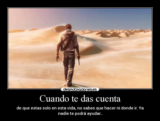 Cuando te das cuenta - de que estas solo en esta vida, no sabes que hacer ni donde ir. Ya
nadie te podrá ayudar..