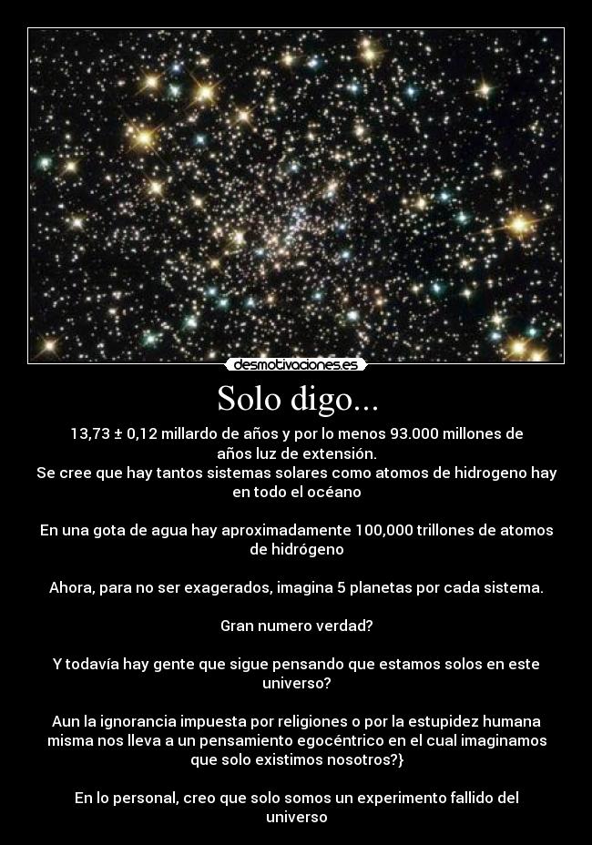 Solo digo... - 13,73 ± 0,12 millardo de años y por lo menos 93.000 millones de
años luz de extensión.
Se cree que hay tantos sistemas solares como atomos de hidrogeno hay
en todo el océano

En una gota de agua hay aproximadamente 100,000 trillones de atomos
de hidrógeno

Ahora, para no ser exagerados, imagina 5 planetas por cada sistema.

Gran numero verdad?

Y todavía hay gente que sigue pensando que estamos solos en este
universo?

Aun la ignorancia impuesta por religiones o por la estupidez humana
misma nos lleva a un pensamiento egocéntrico en el cual imaginamos
que solo existimos nosotros?}

En lo personal, creo que solo somos un experimento fallido del
universo