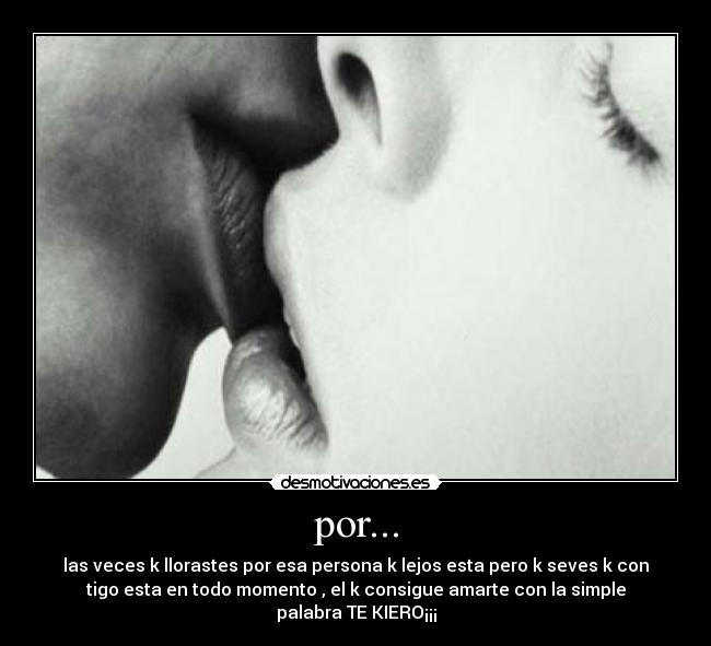 por... - las veces k llorastes por esa persona k lejos esta pero k seves k con
tigo esta en todo momento , el k consigue amarte con la simple
palabra TE KIERO¡¡¡
