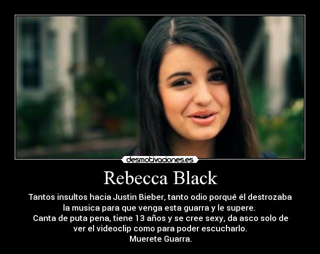 Rebecca Black - Tantos insultos hacia Justin Bieber, tanto odio porqué él destrozaba
la musica para que venga esta guarra y le supere. 
Canta de puta pena, tiene 13 años y se cree sexy, da asco solo de
ver el videoclip como para poder escucharlo.
Muerete Guarra.