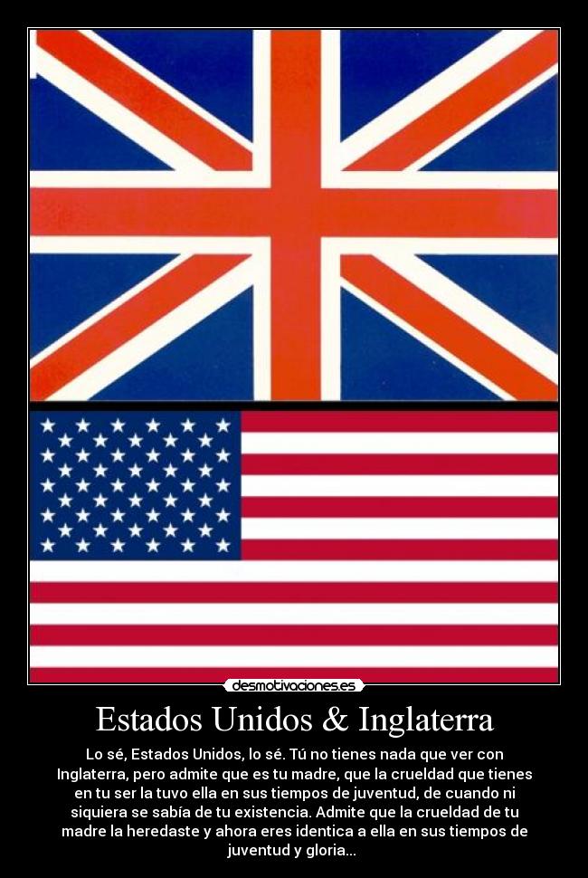 Estados Unidos & Inglaterra - Lo sé, Estados Unidos, lo sé. Tú no tienes nada que ver con
Inglaterra, pero admite que es tu madre, que la crueldad que tienes
en tu ser la tuvo ella en sus tiempos de juventud, de cuando ni
siquiera se sabía de tu existencia. Admite que la crueldad de tu
madre la heredaste y ahora eres identica a ella en sus tiempos de
juventud y gloria... 