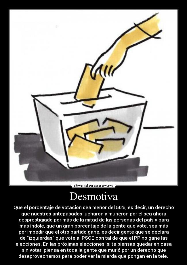 Desmotiva - Que el porcentaje de votación sea menor del 50%, es decir, un derecho
que nuestros antepasados lucharon y murieron por el sea ahora
desprestigiado por más de la mitad de las personas del país y para
mas índole, que un gran porcentaje de la gente que vote, sea más
por impedir que el otro partido gane, es decir gente que se declara
de izquierdas que vote al PSOE con tal de que el PP no gane las
elecciones. En las próximas elecciones, si te piensas quedar en casa
sin votar, piensa en toda la gente que murió por un derecho que
desaprovechamos para poder ver la mierda que pongan en la tele.