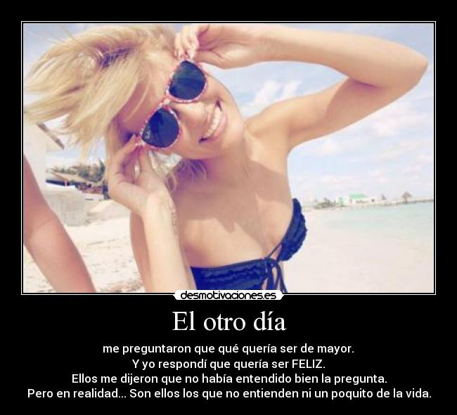 El otro día -  me preguntaron que qué quería ser de mayor. 
Y yo respondí que quería ser FELIZ.
Ellos me dijeron que no había entendido bien la pregunta.
Pero en realidad... Son ellos los que no entienden ni un poquito de la vida.