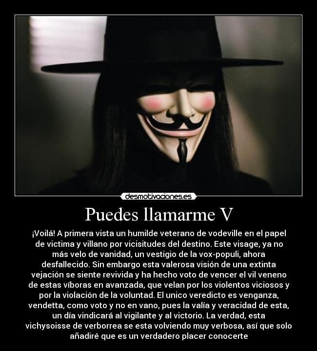 Puedes llamarme V - ¡Voilá! A primera vista un humilde veterano de vodeville en el papel
de victima y villano por vicisitudes del destino. Este visage, ya no
más velo de vanidad, un vestigio de la vox-populi, ahora
desfallecido. Sin embargo esta valerosa visión de una extinta
vejación se siente revivida y ha hecho voto de vencer el vil veneno
de estas víboras en avanzada, que velan por los violentos viciosos y
por la violación de la voluntad. El unico veredicto es venganza,
vendetta, como voto y no en vano, pues la valía y veracidad de esta,
un día vindicará al vigilante y al victorio. La verdad, esta
vichysoisse de verborrea se esta volviendo muy verbosa, así que solo
añadiré que es un verdadero placer conocerte