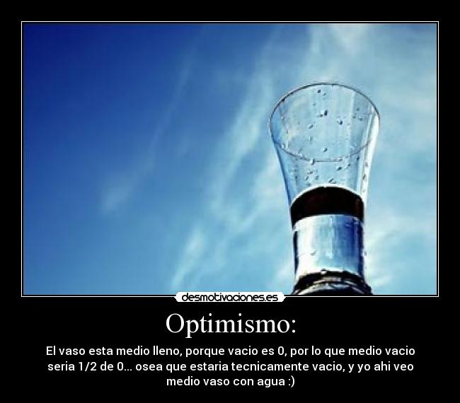 Optimismo: - El vaso esta medio lleno, porque vacio es 0, por lo que medio vacio
seria 1/2 de 0... osea que estaria tecnicamente vacio, y yo ahi veo
medio vaso con agua :)