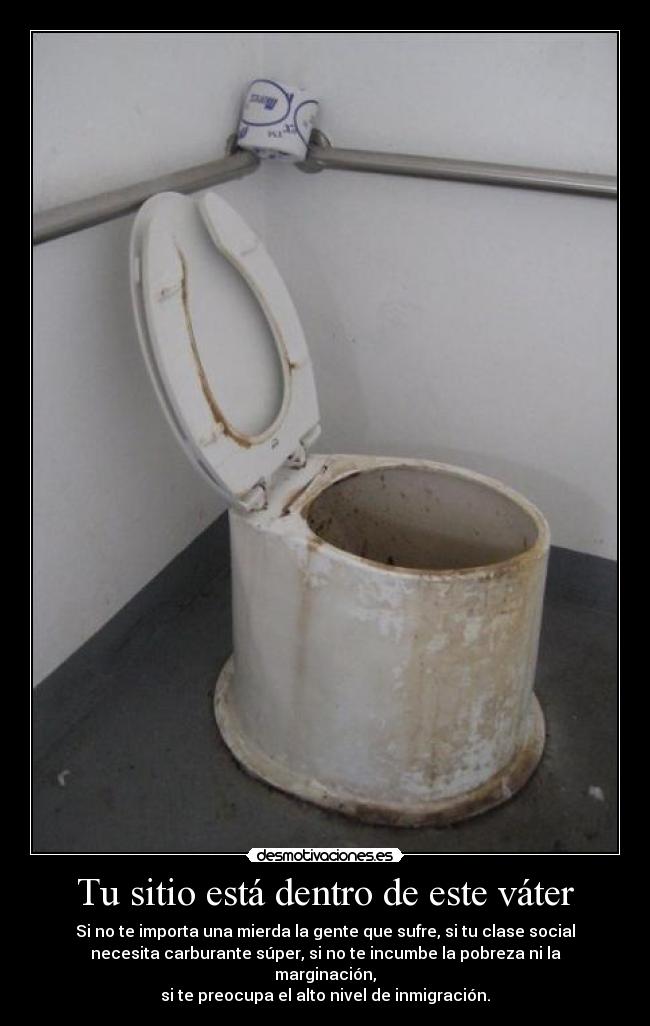 Tu sitio está dentro de este váter - Si no te importa una mierda la gente que sufre, si tu clase social
necesita carburante súper, si no te incumbe la pobreza ni la
marginación,
si te preocupa el alto nivel de inmigración.