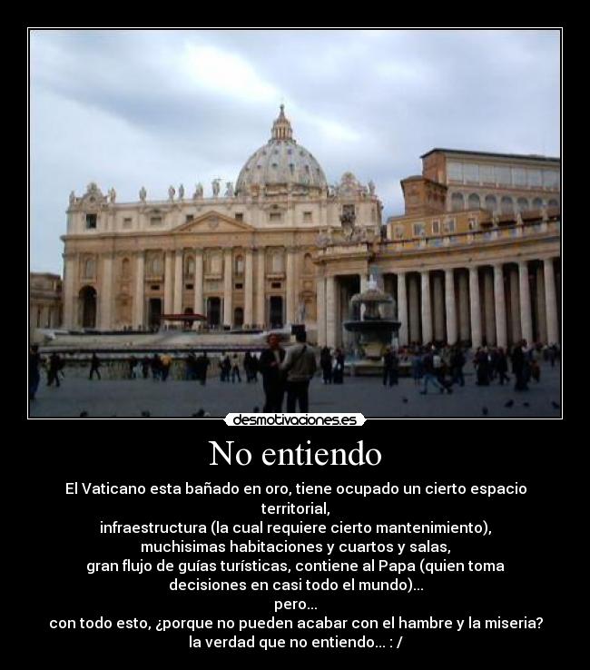 No entiendo - El Vaticano esta bañado en oro, tiene ocupado un cierto espacio
territorial,
infraestructura (la cual requiere cierto mantenimiento),
muchisimas habitaciones y cuartos y salas,
gran flujo de guías turísticas, contiene al Papa (quien toma
decisiones en casi todo el mundo)...
pero...
con todo esto, ¿porque no pueden acabar con el hambre y la miseria?
la verdad que no entiendo... : /