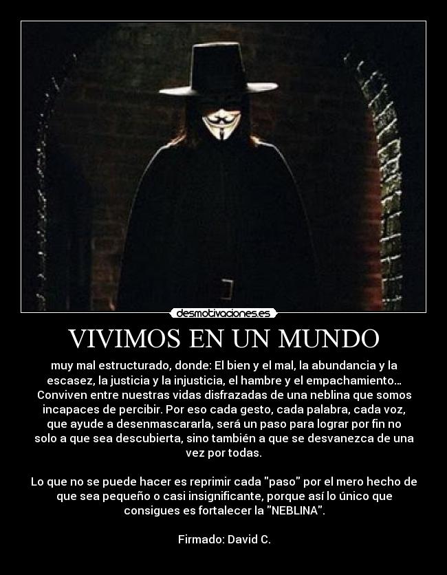 VIVIMOS EN UN MUNDO - muy mal estructurado, donde: El bien y el mal, la abundancia y la
escasez, la justicia y la injusticia, el hambre y el empachamiento…
Conviven entre nuestras vidas disfrazadas de una neblina que somos
incapaces de percibir. Por eso cada gesto, cada palabra, cada voz,
que ayude a desenmascararla, será un paso para lograr por fin no
solo a que sea descubierta, sino también a que se desvanezca de una
vez por todas.
Lo que no se puede hacer es reprimir cada paso por el mero hecho de
que sea pequeño o casi insignificante, porque así lo único que
consigues es fortalecer la NEBLINA.
Firmado: David C.