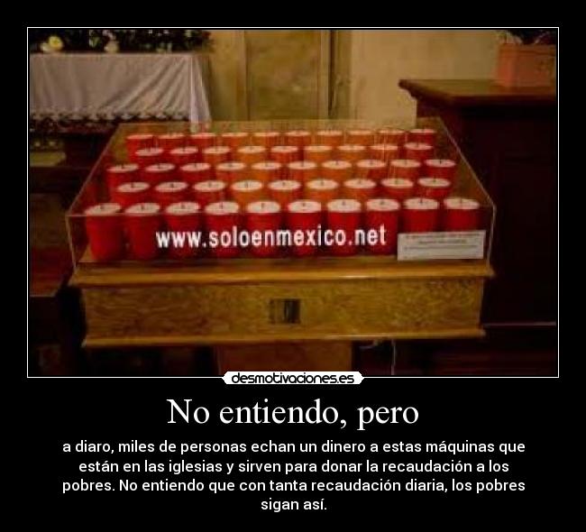 No entiendo, pero - a diaro, miles de personas echan un dinero a estas máquinas que
están en las iglesias y sirven para donar la recaudación a los
pobres. No entiendo que con tanta recaudación diaria, los pobres
sigan así.