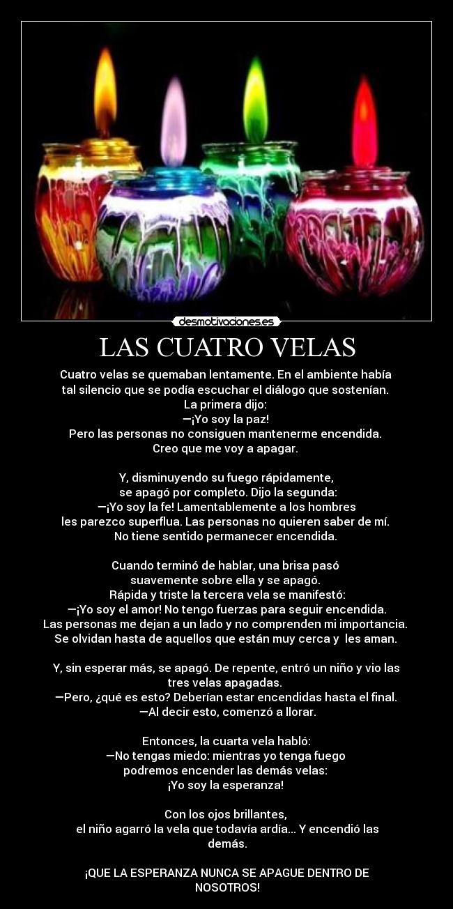 LAS CUATRO VELAS - Cuatro velas se quemaban lentamente. En el ambiente había 
tal silencio que se podía escuchar el diálogo que sostenían. 
La primera dijo: 
—¡Yo soy la paz! 
Pero las personas no consiguen mantenerme encendida. 
Creo que me voy a apagar. 

Y, disminuyendo su fuego rápidamente,
 se apagó por completo. Dijo la segunda:
 —¡Yo soy la fe! Lamentablemente a los hombres 
les parezco superflua. Las personas no quieren saber de mí. 
No tiene sentido permanecer encendida. 

Cuando terminó de hablar, una brisa pasó 
suavemente sobre ella y se apagó. 
Rápida y triste la tercera vela se manifestó:
 —¡Yo soy el amor! No tengo fuerzas para seguir encendida. 
Las personas me dejan a un lado y no comprenden mi importancia. 
Se olvidan hasta de aquellos que están muy cerca y  les aman. 

Y, sin esperar más, se apagó. De repente, entró un niño y vio las tres velas apagadas. 
—Pero, ¿qué es esto? Deberían estar encendidas hasta el final. 
—Al decir esto, comenzó a llorar.

 Entonces, la cuarta vela habló: 
—No tengas miedo: mientras yo tenga fuego 
podremos encender las demás velas: 
¡Yo soy la esperanza! 

Con los ojos brillantes, 
el niño agarró la vela que todavía ardía... Y encendió las demás.

¡QUE LA ESPERANZA NUNCA SE APAGUE DENTRO DE
NOSOTROS!