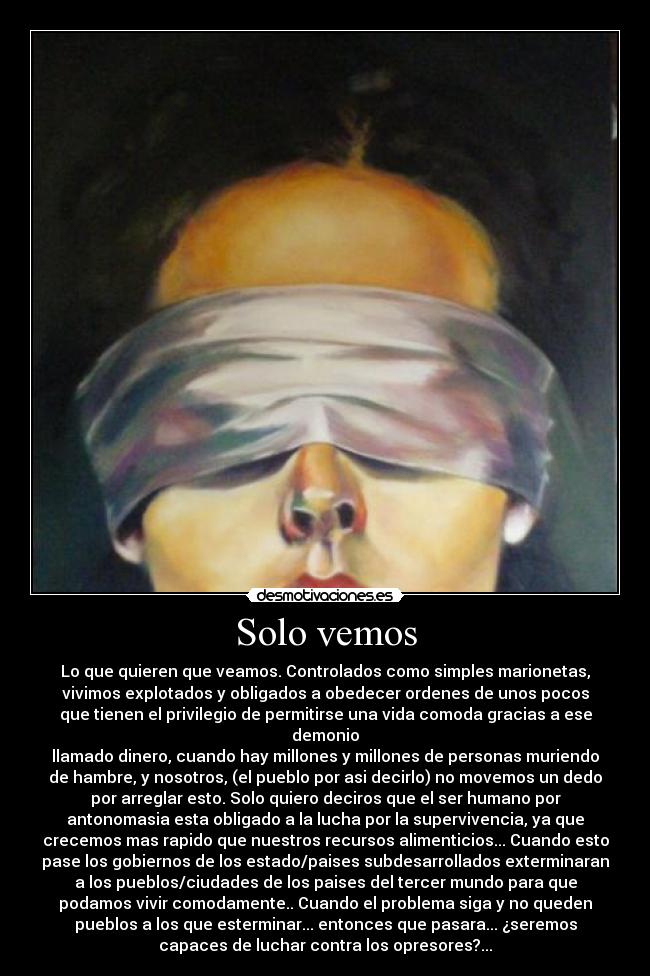 Solo vemos - Lo que quieren que veamos. Controlados como simples marionetas,
vivimos explotados y obligados a obedecer ordenes de unos pocos
que tienen el privilegio de permitirse una vida comoda gracias a ese
demonio
llamado dinero, cuando hay millones y millones de personas muriendo
de hambre, y nosotros, (el pueblo por asi decirlo) no movemos un dedo
por arreglar esto. Solo quiero deciros que el ser humano por
antonomasia esta obligado a la lucha por la supervivencia, ya que
crecemos mas rapido que nuestros recursos alimenticios... Cuando esto
pase los gobiernos de los estado/paises subdesarrollados exterminaran
a los pueblos/ciudades de los paises del tercer mundo para que
podamos vivir comodamente.. Cuando el problema siga y no queden
pueblos a los que esterminar... entonces que pasara... ¿seremos
capaces de luchar contra los opresores?...
