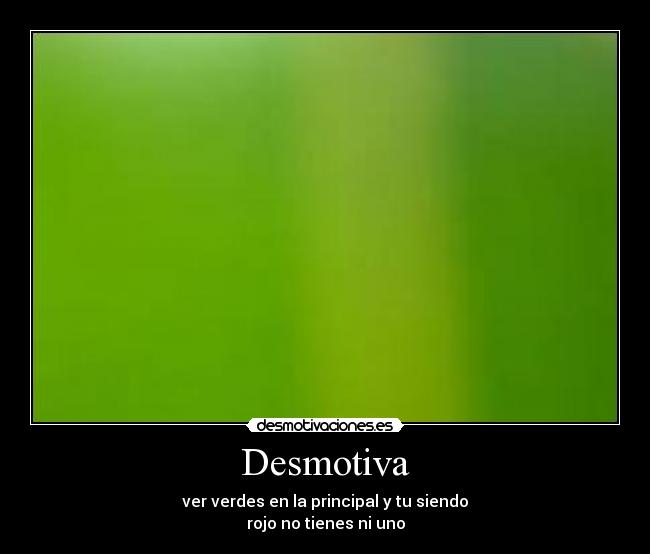 Desmotiva - ver verdes en la principal y tu siendo
rojo no tienes ni uno