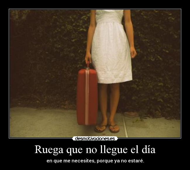 Ruega que no llegue el día - en que me necesites, porque ya no estaré.