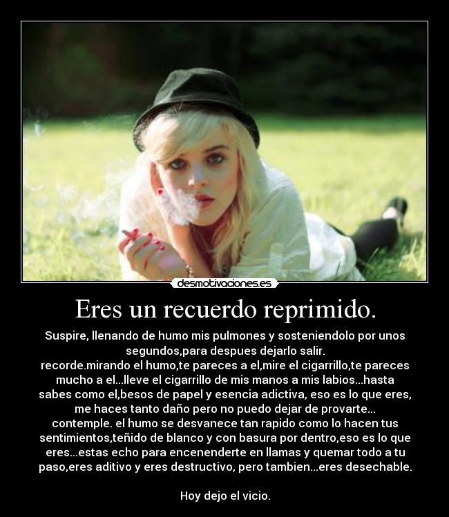 Eres un recuerdo reprimido. - Suspire, llenando de humo mis pulmones y sosteniendolo por unos
segundos,para despues dejarlo salir.
recorde.mirando el humo,te pareces a el,mire el cigarrillo,te pareces
mucho a el...lleve el cigarrillo de mis manos a mis labios...hasta
sabes como el,besos de papel y esencia adictiva, eso es lo que eres,
me haces tanto daño pero no puedo dejar de provarte...
contemple. el humo se desvanece tan rapido como lo hacen tus
sentimientos,teñido de blanco y con basura por dentro,eso es lo que
eres...estas echo para encenenderte en llamas y quemar todo a tu
paso,eres aditivo y eres destructivo, pero tambien...eres desechable.

Hoy dejo el vicio.