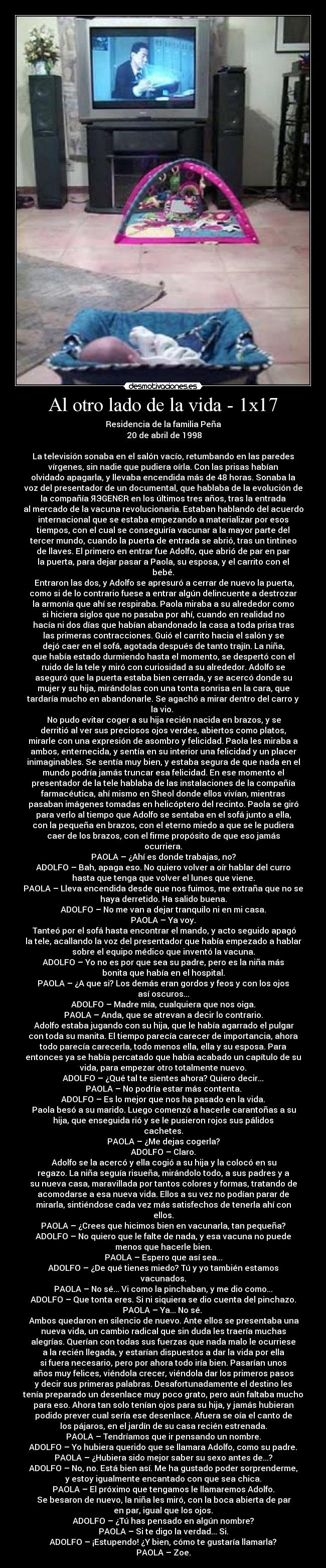 Al otro lado de la vida - 1x17 - Residencia de la familia Peña
	20 de abril de 1998

La televisión sonaba en el salón vacío, retumbando en las paredes
vírgenes, sin nadie que pudiera oírla. Con las prisas habían
olvidado apagarla, y llevaba encendida más de 48 horas. Sonaba la
voz del presentador de un documental, que hablaba de la evolución de
la compañía ЯЭGENЄR en los últimos tres años, tras la entrada
al mercado de la vacuna revolucionaria. Estaban hablando del acuerdo
internacional que se estaba empezando a materializar por esos
tiempos, con el cual se conseguiría vacunar a la mayor parte del
tercer mundo, cuando la puerta de entrada se abrió, tras un tintineo
de llaves. El primero en entrar fue Adolfo, que abrió de par en par
la puerta, para dejar pasar a Paola, su esposa, y el carrito con el
bebé.
	Entraron las dos, y Adolfo se apresuró a cerrar de nuevo la puerta,
como si de lo contrario fuese a entrar algún delincuente a destrozar
la armonía que ahí se respiraba. Paola miraba a su alrededor como
si hiciera siglos que no pasaba por ahí, cuando en realidad no
hacía ni dos días que habían abandonado la casa a toda prisa tras
las primeras contracciones. Guió el carrito hacia el salón y se
dejó caer en el sofá, agotada después de tanto trajín. La niña,
que había estado durmiendo hasta el momento, se despertó con el
ruido de la tele y miró con curiosidad a su alrededor. Adolfo se
aseguró que la puerta estaba bien cerrada, y se acercó donde su
mujer y su hija, mirándolas con una tonta sonrisa en la cara, que
tardaría mucho en abandonarle. Se agachó a mirar dentro del carro y
la vio. 
	No pudo evitar coger a su hija recién nacida en brazos, y se
derritió al ver sus preciosos ojos verdes, abiertos como platos,
mirarle con una expresión de asombro y felicidad. Paola les miraba a
ambos, enternecida, y sentía en su interior una felicidad y un placer
inimaginables. Se sentía muy bien, y estaba segura de que nada en el
mundo podría jamás truncar esa felicidad. En ese momento el
presentador de la tele hablaba de las instalaciones de la compañía
farmacéutica, ahí mismo en Sheol donde ellos vivían, mientras
pasaban imágenes tomadas en helicóptero del recinto. Paola se giró
para verlo al tiempo que Adolfo se sentaba en el sofá junto a ella,
con la pequeña en brazos, con el eterno miedo a que se le pudiera
caer de los brazos, con el firme propósito de que eso jamás
ocurriera.
PAOLA – ¿Ahí es donde trabajas, no?
ADOLFO – Bah, apaga eso. No quiero volver a oír hablar del curro
hasta que tenga que volver el lunes que viene.
PAOLA – Lleva encendida desde que nos fuimos, me extraña que no se
haya derretido. Ha salido buena.
ADOLFO – No me van a dejar tranquilo ni en mi casa.
PAOLA – Ya voy.
	Tanteó por el sofá hasta encontrar el mando, y acto seguido apagó
la tele, acallando la voz del presentador que había empezado a hablar
sobre el equipo médico que inventó la vacuna.
ADOLFO – Yo no es por que sea su padre, pero es la niña más
bonita que había en el hospital.
PAOLA – ¿A que si? Los demás eran gordos y feos y con los ojos
así oscuros...
ADOLFO – Madre mía, cualquiera que nos oiga.
PAOLA – Anda, que se atrevan a decir lo contrario.
	Adolfo estaba jugando con su hija, que le había agarrado el pulgar
con toda su manita. El tiempo parecía carecer de importancia, ahora
todo parecía carecerla, todo menos ella, ella y su esposa. Para
entonces ya se había percatado que había acabado un capítulo de su
vida, para empezar otro totalmente nuevo.
ADOLFO – ¿Qué tal te sientes ahora? Quiero decir...
PAOLA – No podría estar más contenta.
ADOLFO – Es lo mejor que nos ha pasado en la vida.
	Paola besó a su marido. Luego comenzó a hacerle carantoñas a su
hija, que enseguida rió y se le pusieron rojos sus pálidos
cachetes.
PAOLA – ¿Me dejas cogerla?
ADOLFO – Claro.
	Adolfo se la acercó y ella cogió a su hija y la colocó en su
regazo. La niña seguía risueña, mirándolo todo, a sus padres y a
su nueva casa, maravillada por tantos colores y formas, tratando de
acomodarse a esa nueva vida. Ellos a su vez no podían parar de
mirarla, sintiéndose cada vez más satisfechos de tenerla ahí con
ellos.
PAOLA – ¿Crees que hicimos bien en vacunarla, tan pequeña?
ADOLFO – No quiero que le falte de nada, y esa vacuna no puede
menos que hacerle bien.
PAOLA – Espero que así sea...
ADOLFO – ¿De qué tienes miedo? Tú y yo también estamos
vacunados.
PAOLA – No sé... Vi como la pinchaban, y me dio como...
ADOLFO – Que tonta eres. Si ni siquiera se dio cuenta del pinchazo.
PAOLA – Ya... No sé. 
	Ambos quedaron en silencio de nuevo. Ante ellos se presentaba una
nueva vida, un cambio radical que sin duda les traería muchas
alegrías. Querían con todas sus fuerzas que nada malo le ocurriese
a la recién llegada, y estarían dispuestos a dar la vida por ella
si fuera necesario, pero por ahora todo iría bien. Pasarían unos
años muy felices, viéndola crecer, viéndola dar los primeros pasos
y decir sus primeras palabras. Desafortunadamente el destino les
tenía preparado un desenlace muy poco grato, pero aún faltaba mucho
para eso. Ahora tan solo tenían ojos para su hija, y jamás hubieran
podido prever cual sería ese desenlace. Afuera se oía el canto de
los pájaros, en el jardín de su casa recién estrenada.
PAOLA – Tendríamos que ir pensando un nombre.
ADOLFO – Yo hubiera querido que se llamara Adolfo, como su padre.
PAOLA – ¿Hubiera sido mejor saber su sexo antes de...?
ADOLFO – No, no. Está bien así. Me ha gustado poder sorprenderme,
y estoy igualmente encantado con que sea chica.
PAOLA – El próximo que tengamos le llamaremos Adolfo.
	Se besaron de nuevo, la niña les miró, con la boca abierta de par
en par, igual que los ojos.
ADOLFO – ¿Tú has pensado en algún nombre?
PAOLA – Si te digo la verdad... Si.
ADOLFO – ¡Estupendo! ¿Y bien, cómo te gustaría llamarla?
PAOLA – Zoe.