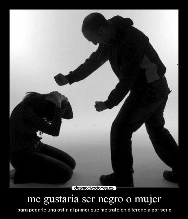 me gustaria ser negro o mujer - para pegarle una ostia al primer que me trate cn diferencia por serlo