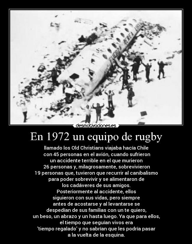 En 1972 un equipo de rugby - llamado los Old Christians viajaba hacía Chile
 con 45 personas en el avión, cuando sufrieron
un accidente terrible en el que murieron
 26 personas y, milagrosamente, sobrevivieron
19 personas que, tuvieron que recurrir al canibalismo
para poder sobrevivir y se alimentaron de
los cadáveres de sus amigos.
Posteriormente al accidente, ellos
siguieron con sus vidas, pero siempre
antes de acostarse y al levantarse se
despedían de sus familias con un te quiero,
un beso, un abrazo y un hasta luego. Ya que para ellos,
el tiempo que seguían vivos era
tiempo regalado y no sabrían que les podría pasar
a la vuelta de la esquina.