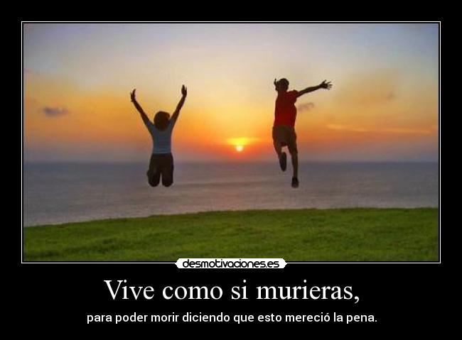 Vive como si murieras, - para poder morir diciendo que esto mereció la pena.