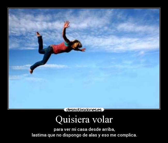 Quisiera volar - para ver mi casa desde arriba,
lastima que no dispongo de alas y eso me complica.