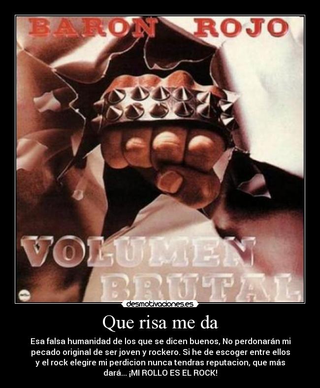 Que risa me da - Esa falsa humanidad de los que se dicen buenos, No perdonarán mi
pecado original de ser joven y rockero. Si he de escoger entre ellos
y el rock elegire mi perdicion nunca tendras reputacion, que más
dará... ¡MI ROLLO ES EL ROCK!