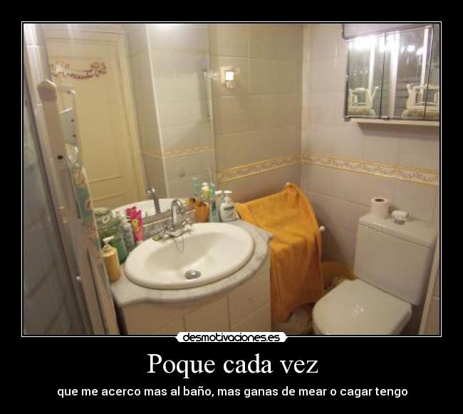 Poque cada vez - que me acerco mas al baño, mas ganas de mear o cagar tengo