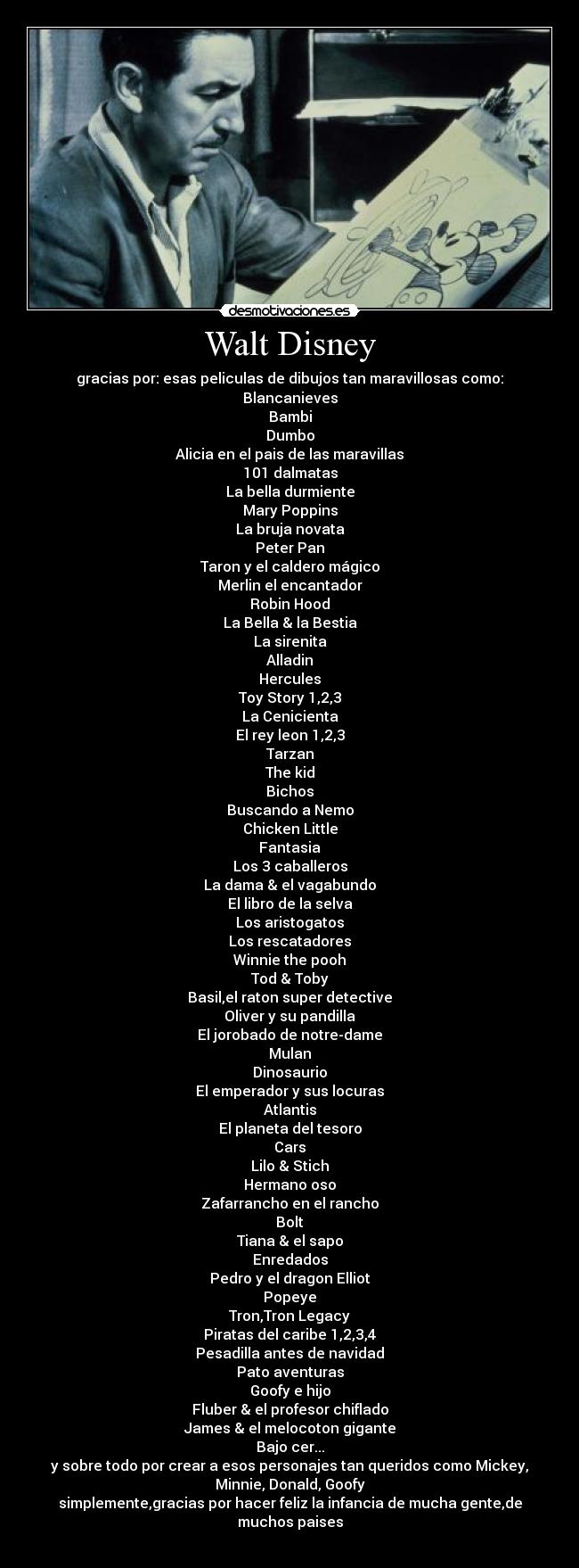 Walt Disney - gracias por: esas peliculas de dibujos tan maravillosas como:
Blancanieves
Bambi
Dumbo
Alicia en el pais de las maravillas
101 dalmatas
La bella durmiente
Mary Poppins
La bruja novata
Peter Pan
Taron y el caldero mágico
Merlin el encantador
Robin Hood
La Bella & la Bestia
La sirenita
Alladin
Hercules
Toy Story 1,2,3
La Cenicienta
El rey leon 1,2,3
Tarzan
The kid
Bichos
Buscando a Nemo
Chicken Little
Fantasia
Los 3 caballeros
La dama & el vagabundo
El libro de la selva
Los aristogatos
Los rescatadores
Winnie the pooh
Tod & Toby
Basil,el raton super detective
Oliver y su pandilla
El jorobado de notre-dame
Mulan
Dinosaurio
El emperador y sus locuras
Atlantis
El planeta del tesoro
Cars
Lilo & Stich
Hermano oso
Zafarrancho en el rancho
Bolt
Tiana & el sapo
Enredados
Pedro y el dragon Elliot
Popeye
Tron,Tron Legacy
Piratas del caribe 1,2,3,4
Pesadilla antes de navidad
Pato aventuras
Goofy e hijo
Fluber & el profesor chiflado
James & el melocoton gigante
Bajo cer...
y sobre todo por crear a esos personajes tan queridos como Mickey,
Minnie, Donald, Goofy
simplemente,gracias por hacer feliz la infancia de mucha gente,de
muchos paises