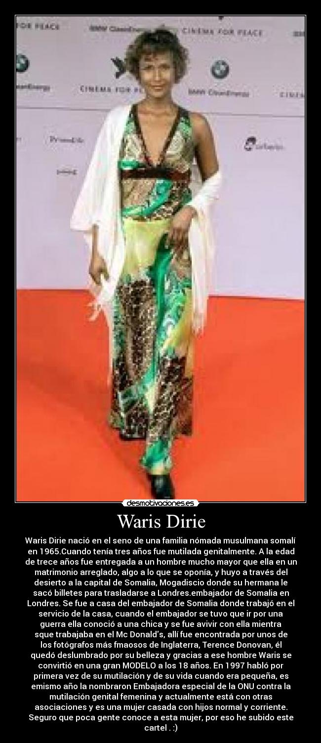 Waris Dirie - Waris Dirie nació en el seno de una familia nómada musulmana somalí
en 1965.Cuando tenía tres años fue mutilada genitalmente. A la edad
de trece años fue entregada a un hombre mucho mayor que ella en un
matrimonio arreglado, algo a lo que se oponía, y huyo a través del
desierto a la capital de Somalia, Mogadiscio donde su hermana le
sacó billetes para trasladarse a Londres.embajador de Somalia en
Londres. Se fue a casa del embajador de Somalia donde trabajó en el
servicio de la casa, cuando el embajador se tuvo que ir por una
guerra ella conoció a una chica y se fue avivir con ella mientra
sque trabajaba en el Mc Donalds, allí fue encontrada por unos de
los fotógrafos más fmaosos de Inglaterra, Terence Donovan, él
quedó deslumbrado por su belleza y gracias a ese hombre Waris se
convirtió en una gran MODELO a los 18 años. En 1997 habló por
primera vez de su mutilación y de su vida cuando era pequeña, es
emismo año la nombraron Embajadora especial de la ONU contra la
mutilación genital femenina y actualmente está con otras
asociaciones y es una mujer casada con hijos normal y corriente.
Seguro que poca gente conoce a esta mujer, por eso he subido este
cartel . :)