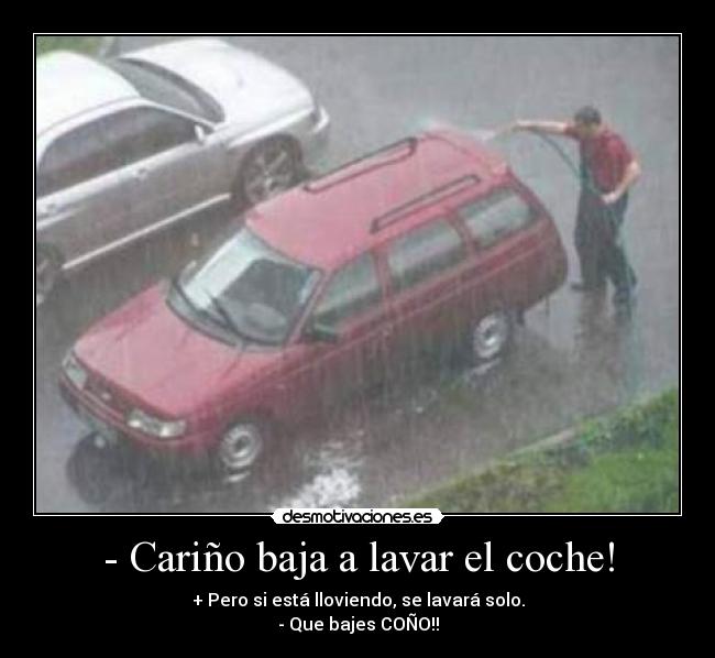 - Cariño baja a lavar el coche! - + Pero si está lloviendo, se lavará solo.
- Que bajes COÑO!!