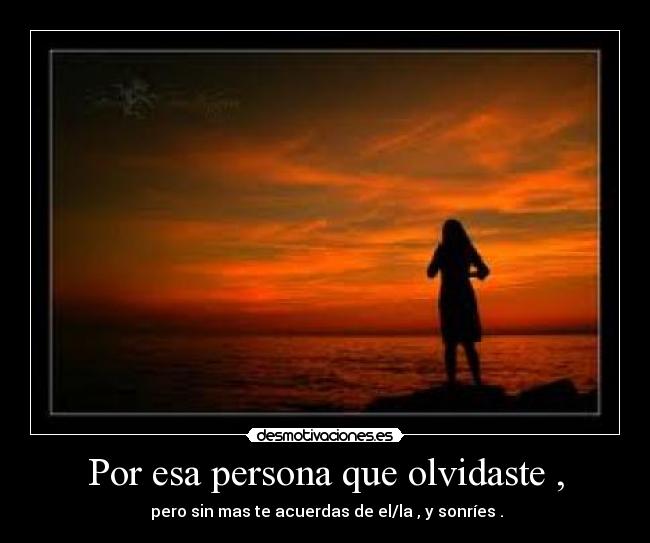 Por esa persona que olvidaste , - pero sin mas te acuerdas de el/la , y sonríes .