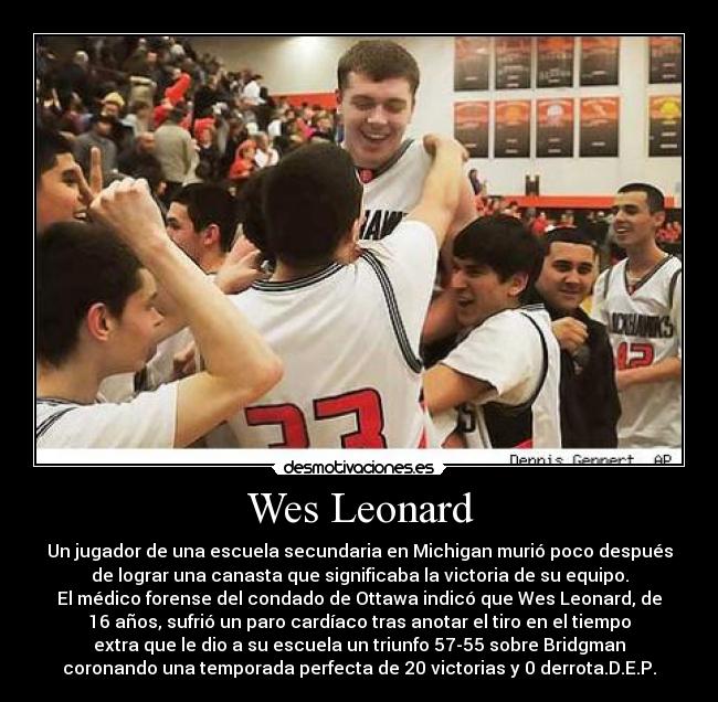 Wes Leonard - Un jugador de una escuela secundaria en Michigan murió poco después
de lograr una canasta que significaba la victoria de su equipo.
El médico forense del condado de Ottawa indicó que Wes Leonard, de
16 años, sufrió un paro cardíaco tras anotar el tiro en el tiempo
extra que le dio a su escuela un triunfo 57-55 sobre Bridgman
coronando una temporada perfecta de 20 victorias y 0 derrota.D.E.P.