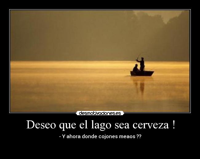 Deseo que el lago sea cerveza ! - - Y ahora donde cojones meaos ??

