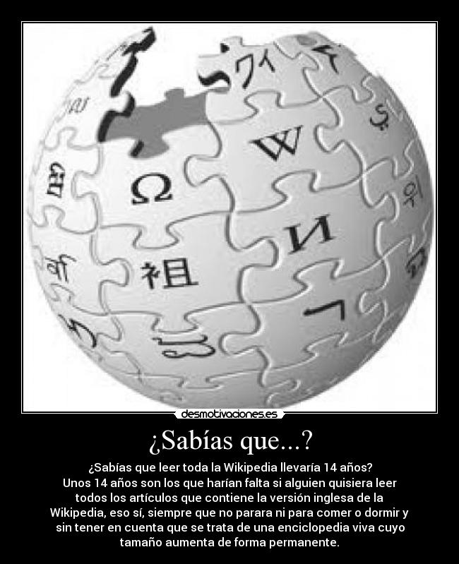 ¿Sabías que...? - ¿Sabías que leer toda la Wikipedia llevaría 14 años?
Unos 14 años son los que harían falta si alguien quisiera leer
todos los artículos que contiene la versión inglesa de la
Wikipedia, eso sí, siempre que no parara ni para comer o dormir y
sin tener en cuenta que se trata de una enciclopedia viva cuyo
tamaño aumenta de forma permanente.