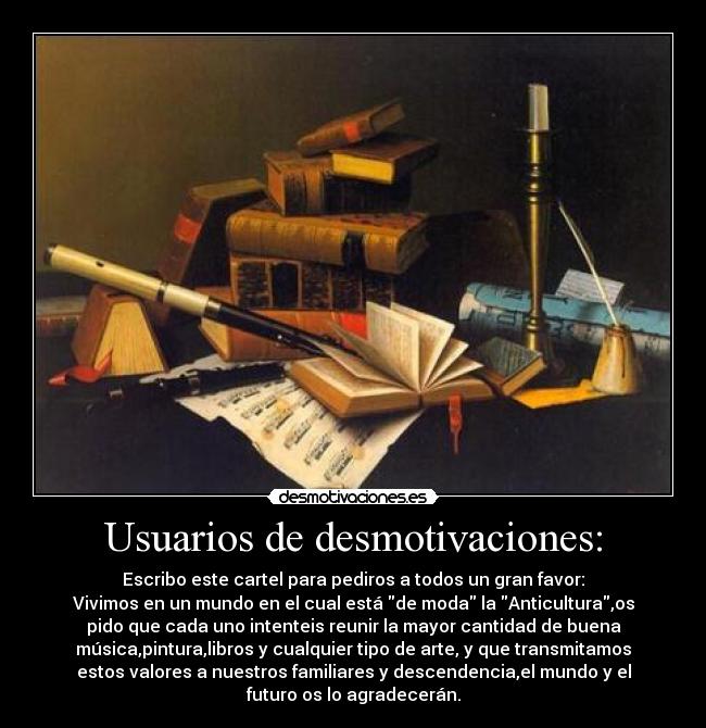 Usuarios de desmotivaciones: - Escribo este cartel para pediros a todos un gran favor:
Vivimos en un mundo en el cual está de moda la Anticultura,os
pido que cada uno intenteis reunir la mayor cantidad de buena
música,pintura,libros y cualquier tipo de arte, y que transmitamos
estos valores a nuestros familiares y descendencia,el mundo y el
futuro os lo agradecerán.